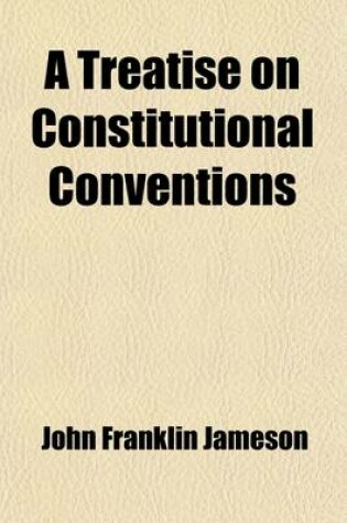 Cover of A Treatise on Constitutional Conventions; Their History, Powers, and Modes of Proceeding