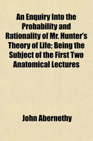 Cover of An Enquiry Into the Probability and Rationality of Mr. Hunter's Theory of Life; Being the Subject of the First Two Anatomical Lectures