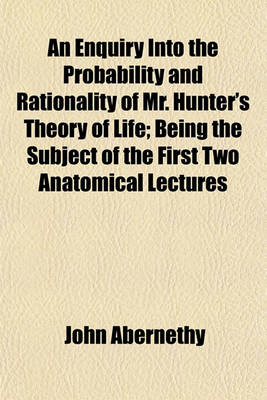 Book cover for An Enquiry Into the Probability and Rationality of Mr. Hunter's Theory of Life; Being the Subject of the First Two Anatomical Lectures