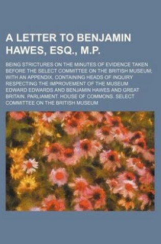 Cover of A Letter to Benjamin Hawes, Esq., M.P.; Being Strictures on the Minutes of Evidence Taken Before the Select Committee on the British Museum with an Appendix, Containing Heads of Inquiry Respecting the Improvement of the Museum