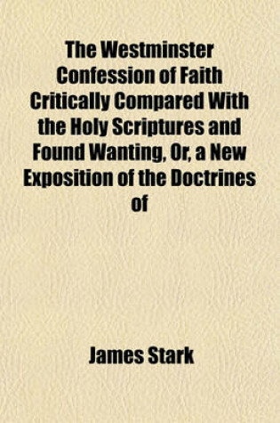 Cover of The Westminster Confession of Faith Critically Compared with the Holy Scriptures and Found Wanting, Or, a New Exposition of the Doctrines of