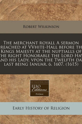 Cover of The Merchant Royall a Sermon Preached at Vvhite-Hall Before the Kings Maiesty at the Nuptialls of the Right Honorable the Lord Hay, and His Lady, Vpon the Twelfth Day Last Being Ianuar. 6. 1607. (1615)