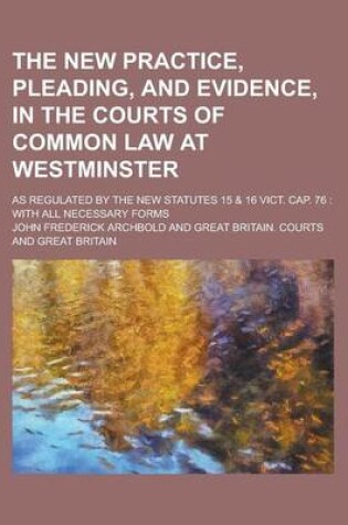 Cover of The New Practice, Pleading, and Evidence, in the Courts of Common Law at Westminster; As Regulated by the New Statutes 15 & 16 Vict. Cap. 76 with All Necessary Forms