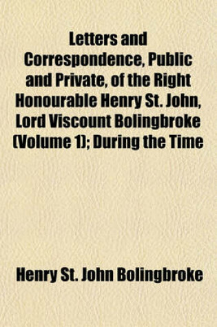 Cover of Letters and Correspondence, Public and Private, of the Right Honourable Henry St. John, Lord Viscount Bolingbroke (Volume 1); During the Time