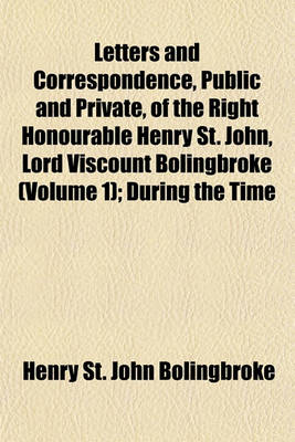 Book cover for Letters and Correspondence, Public and Private, of the Right Honourable Henry St. John, Lord Viscount Bolingbroke (Volume 1); During the Time