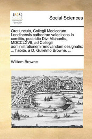 Cover of Oratiuncula, Collegii Medicorum Londinensis Cathedrae Valedicens in Comitiis, Postridie Divi Michaelis, MDCCLXVII, Ad Collegii Administrationem Renovandam Designatis; ... Habita, a D. Gulielmo Browne, ...