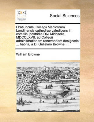 Book cover for Oratiuncula, Collegii Medicorum Londinensis Cathedrae Valedicens in Comitiis, Postridie Divi Michaelis, MDCCLXVII, Ad Collegii Administrationem Renovandam Designatis; ... Habita, a D. Gulielmo Browne, ...