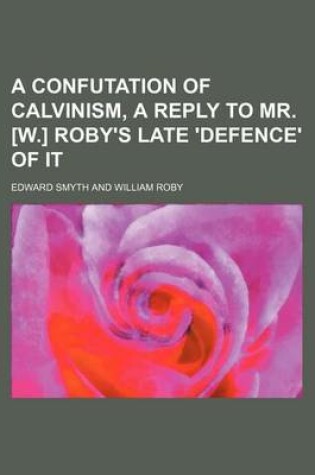 Cover of A Confutation of Calvinism, a Reply to Mr. [W.] Roby's Late 'Defence' of It