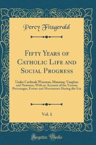 Cover of Fifty Years of Catholic Life and Social Progress, Vol. 1: Under Cardinals Wiseman, Manning, Vaughan and Newman, With an Account of the Various Personages, Events and Movements During the Era (Classic Reprint)