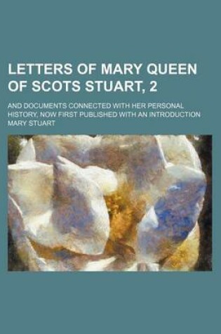 Cover of Letters of Mary Queen of Scots Stuart, 2; And Documents Connected with Her Personal History, Now First Published with an Introduction