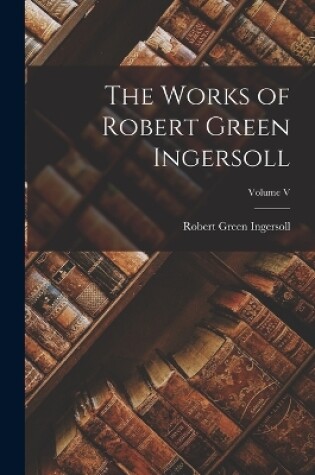 Cover of The Works of Robert Green Ingersoll; Volume V