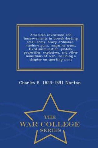 Cover of American Inventions and Improvements in Breech-Loading Small Arms, Heavy Ordnance, Machine Guns, Magazine Arms, Fixed Ammunition, Pistols, Projectiles, Explosives, and Other Munitions of War, Including a Chapter on Sporting Arms - War College Series