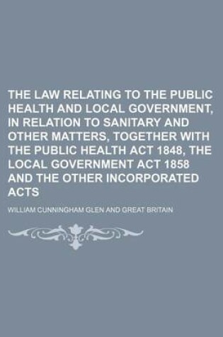 Cover of The Law Relating to the Public Health and Local Government, in Relation to Sanitary and Other Matters, Together with the Public Health ACT 1848, the Local Government ACT 1858 and the Other Incorporated Acts