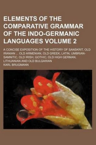 Cover of Elements of the Comparative Grammar of the Indo-Germanic Languages Volume 2; A Concise Exposition of the History of Sanskrit, Old Iranian Old Armenian, Old Greek, Latin, Umbrian-Samnitic, Old Irish, Gothic, Old High German, Lithuanian and Old Bulgarian