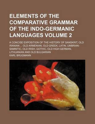 Book cover for Elements of the Comparative Grammar of the Indo-Germanic Languages Volume 2; A Concise Exposition of the History of Sanskrit, Old Iranian Old Armenian, Old Greek, Latin, Umbrian-Samnitic, Old Irish, Gothic, Old High German, Lithuanian and Old Bulgarian