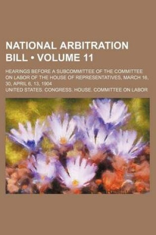 Cover of National Arbitration Bill (Volume 11); Hearings Before a Subcommittee of the Committee on Labor of the House of Representatives, March 16, 30, April 6, 13, 1904