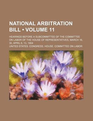 Book cover for National Arbitration Bill (Volume 11); Hearings Before a Subcommittee of the Committee on Labor of the House of Representatives, March 16, 30, April 6, 13, 1904