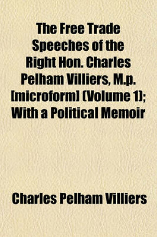 Cover of The Free Trade Speeches of the Right Hon. Charles Pelham Villiers, M.P. [Microform] (Volume 1); With a Political Memoir