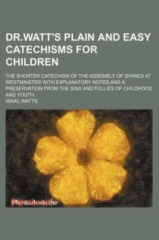 Cover of Dr.Watt's Plain and Easy Catechisms for Children; The Shorter Catechism of the Assembly of Divines at Westminster with Explanatory Notes, and a Preservation from the Sins and Follies of Childhood and Youth