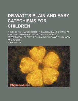 Book cover for Dr.Watt's Plain and Easy Catechisms for Children; The Shorter Catechism of the Assembly of Divines at Westminster with Explanatory Notes, and a Preservation from the Sins and Follies of Childhood and Youth