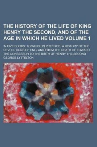 Cover of The History of the Life of King Henry the Second, and of the Age in Which He Lived Volume 1; In Five Books to Which Is Prefixed, a History of the Revolutions of England from the Death of Edward the Consessor to the Birth of Henry the Second