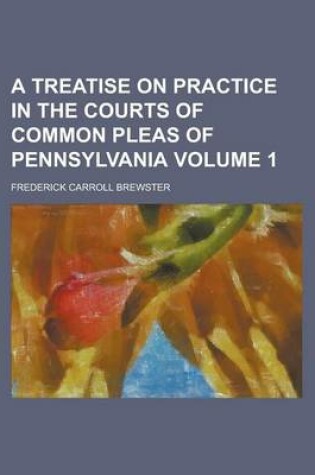 Cover of A Treatise on Practice in the Courts of Common Pleas of Pennsylvania Volume 1