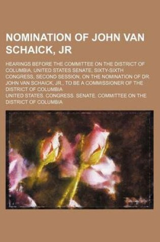 Cover of Nomination of John Van Schaick, Jr; Hearings Before the Committee on the District of Columbia, United States Senate, Sixty-Sixth Congress, Second Session, on the Nomination of Dr. John Van Schaick, Jr., to Be a Commissioner of the District of Columbia