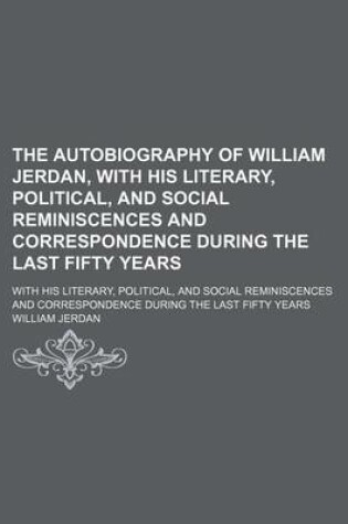 Cover of The Autobiography of William Jerdan, with His Literary, Political, and Social Reminiscences and Correspondence During the Last Fifty Years; With His Literary, Political, and Social Reminiscences and Correspondence During the Last Fifty Years