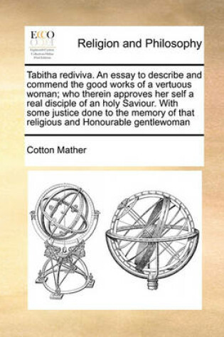 Cover of Tabitha rediviva. An essay to describe and commend the good works of a vertuous woman; who therein approves her self a real disciple of an holy Saviour. With some justice done to the memory of that religious and Honourable gentlewoman