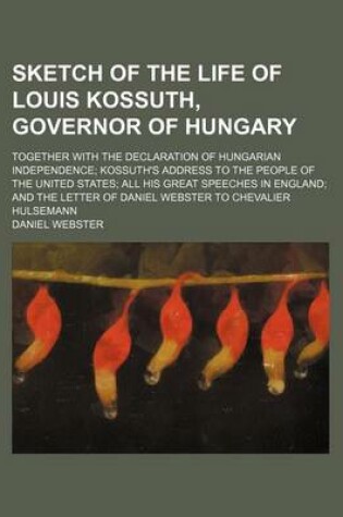 Cover of Sketch of the Life of Louis Kossuth, Governor of Hungary; Together with the Declaration of Hungarian Independence Kossuth's Address to the People of the United States All His Great Speeches in England and the Letter of Daniel Webster to Chevalier Hulsemann