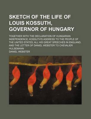 Book cover for Sketch of the Life of Louis Kossuth, Governor of Hungary; Together with the Declaration of Hungarian Independence Kossuth's Address to the People of the United States All His Great Speeches in England and the Letter of Daniel Webster to Chevalier Hulsemann