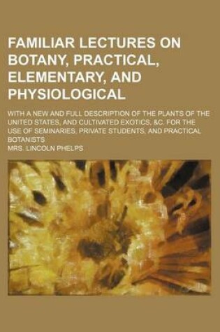 Cover of Familiar Lectures on Botany, Practical, Elementary, and Physiological; With a New and Full Description of the Plants of the United States, and Cultivated Exotics, &C. for the Use of Seminaries, Private Students, and Practical Botanists