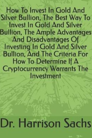 Cover of How To Invest In Gold And Silver Bullion, The Best Way To Invest In Gold And Silver Bullion, The Ample Advantages And Disadvantages Of Investing In Gold And Silver Bullion, And The Criteria For How To Determine If A Cryptocurrency Warrants The Investment