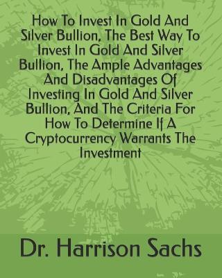Book cover for How To Invest In Gold And Silver Bullion, The Best Way To Invest In Gold And Silver Bullion, The Ample Advantages And Disadvantages Of Investing In Gold And Silver Bullion, And The Criteria For How To Determine If A Cryptocurrency Warrants The Investment