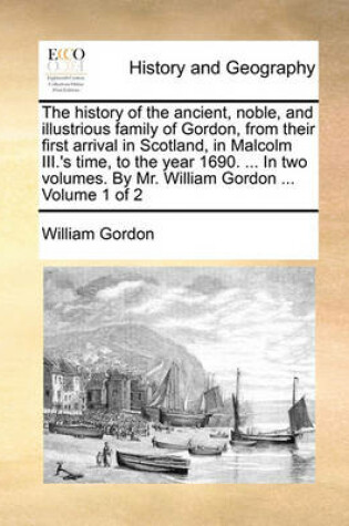 Cover of The History of the Ancient, Noble, and Illustrious Family of Gordon, from Their First Arrival in Scotland, in Malcolm III.'s Time, to the Year 1690. ... in Two Volumes. by Mr. William Gordon ... Volume 1 of 2