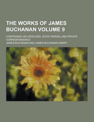 Book cover for The Works of James Buchanan; Comprising His Speeches, State Papers, and Private Correspondence Volume 9