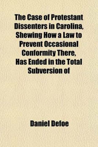 Cover of The Case of Protestant Dissenters in Carolina, Shewing How a Law to Prevent Occasional Conformity There, Has Ended in the Total Subversion of