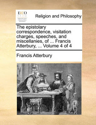 Book cover for The Epistolary Correspondence, Visitation Charges, Speeches, and Miscellanies, of ... Francis Atterbury, ... Volume 4 of 4