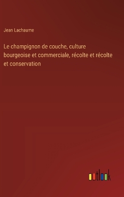 Book cover for Le champignon de couche, culture bourgeoise et commerciale, récolte et récolte et conservation