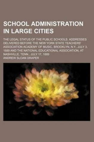 Cover of School Administration in Large Cities; The Legal Status of the Public Schools. Addresses Delivered Before the New York State Teachers' Association Academy of Music, Brooklyn, N.Y., July 3, 1889 and the National Educational Association, at Nashville, Tenn.