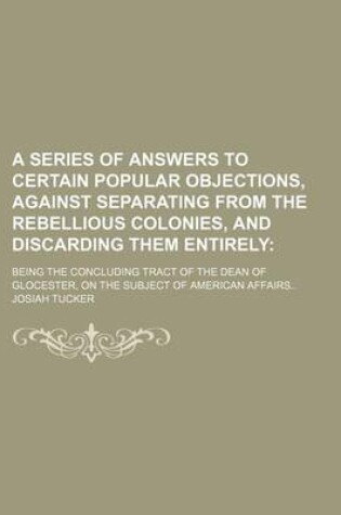 Cover of A Series of Answers to Certain Popular Objections, Against Separating from the Rebellious Colonies, and Discarding Them Entirely; Being the Concluding Tract of the Dean of Glocester, on the Subject of American Affairs