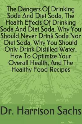 Cover of The Dangers Of Drinking Soda And Diet Soda, The Health Effects Of Drinking Soda And Diet Soda, Why You Should Never Drink Soda Nor Diet Soda, Why You Should Only Drink Distilled Water, How To Optimize Your Overall Health, And The Healthy Food Recipes