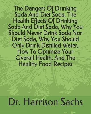 Book cover for The Dangers Of Drinking Soda And Diet Soda, The Health Effects Of Drinking Soda And Diet Soda, Why You Should Never Drink Soda Nor Diet Soda, Why You Should Only Drink Distilled Water, How To Optimize Your Overall Health, And The Healthy Food Recipes