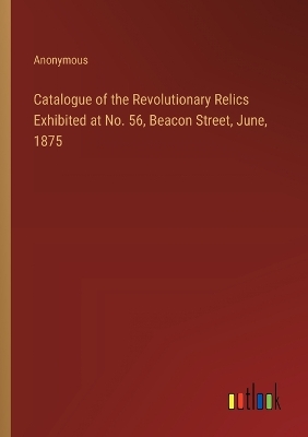 Book cover for Catalogue of the Revolutionary Relics Exhibited at No. 56, Beacon Street, June, 1875