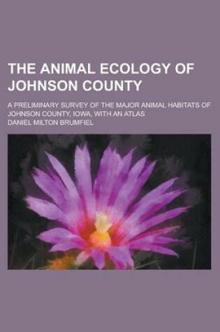 Cover of The Animal Ecology of Johnson County; A Preliminary Survey of the Major Animal Habitats of Johnson County, Iowa, with an Atlas