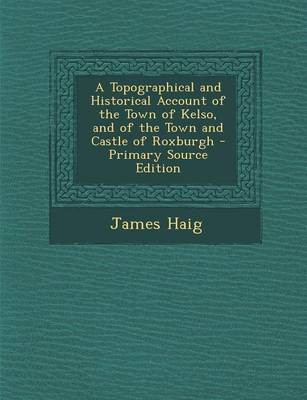 Book cover for A Topographical and Historical Account of the Town of Kelso, and of the Town and Castle of Roxburgh - Primary Source Edition