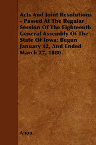 Cover of Acts And Joint Resolutions - Passed At The Regular Session Of The Eighteenth General Assembly Of The State Of Iowa; Begun January 12, And Ended March 27, 1880.