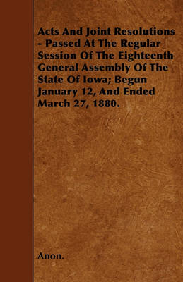 Book cover for Acts And Joint Resolutions - Passed At The Regular Session Of The Eighteenth General Assembly Of The State Of Iowa; Begun January 12, And Ended March 27, 1880.