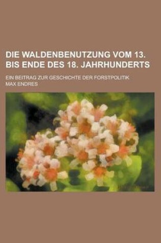 Cover of Die Waldenbenutzung Vom 13. Bis Ende Des 18. Jahrhunderts; Ein Beitrag Zur Geschichte Der Forstpolitik