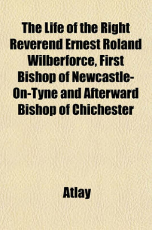 Cover of The Life of the Right Reverend Ernest Roland Wilberforce, First Bishop of Newcastle-On-Tyne and Afterward Bishop of Chichester